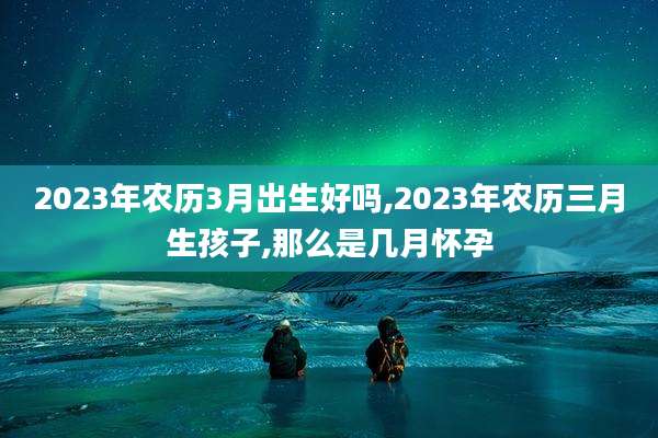 2023年农历3月出生好吗,2023年农历三月生孩子,那么是几月怀孕