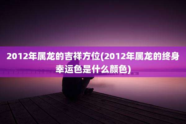 2012年属龙的吉祥方位(2012年属龙的终身幸运色是什么颜色)