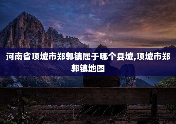 河南省项城市郑郭镇属于哪个县城,项城市郑郭镇地图