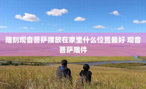 雕刻观音菩萨摆放在家里什么位置最好 观音菩萨雕件