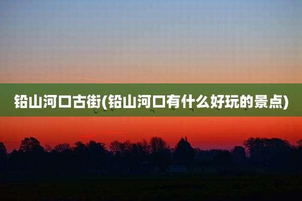 铅山河口古街(铅山河口有什么好玩的景点)