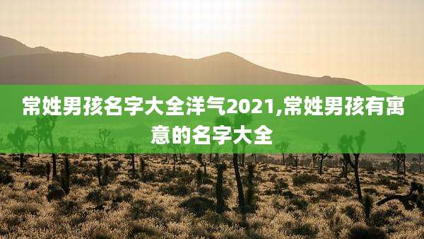 常姓男孩名字大全洋气2021,常姓男孩有寓意的名字大全