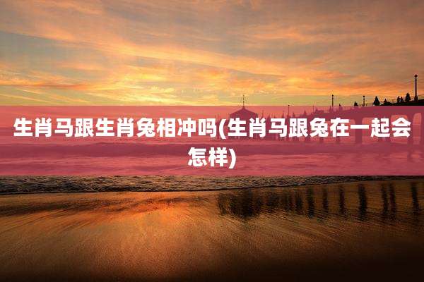 生肖马跟生肖兔相冲吗(生肖马跟兔在一起会怎样)