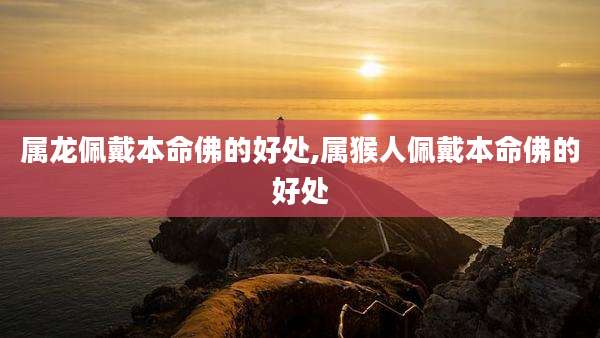 属龙佩戴本命佛的好处,属猴人佩戴本命佛的好处