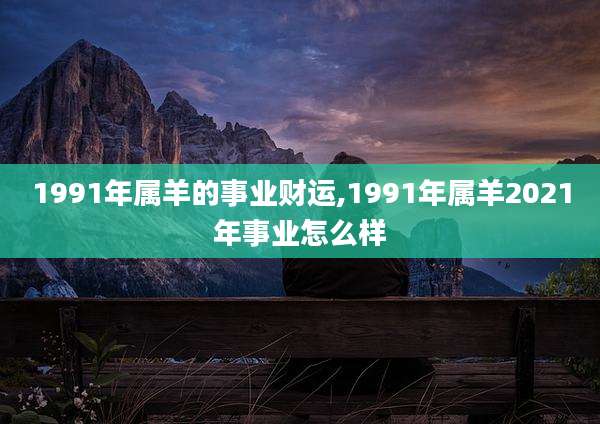 1991年属羊的事业财运,1991年属羊2021年事业怎么样
