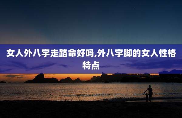 女人外八字走路命好吗,外八字脚的女人性格特点