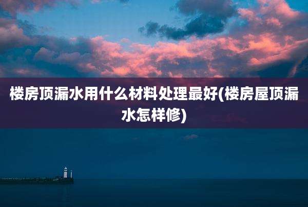 楼房顶漏水用什么材料处理最好(楼房屋顶漏水怎样修)