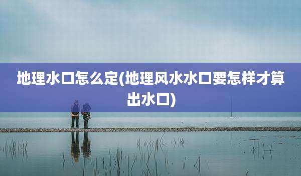 地理水口怎么定(地理风水水口要怎样才算出水口)