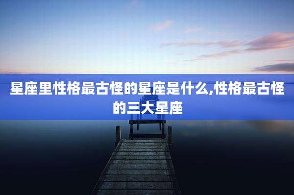 星座里性格最古怪的星座是什么,性格最古怪的三大星座