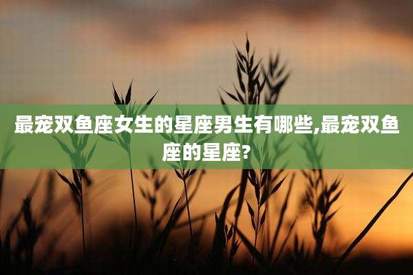 最宠双鱼座女生的星座男生有哪些,最宠双鱼座的星座?