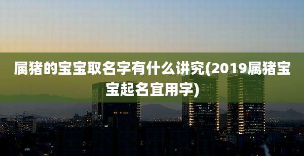 属猪的宝宝取名字有什么讲究(2019属猪宝宝起名宜用字)