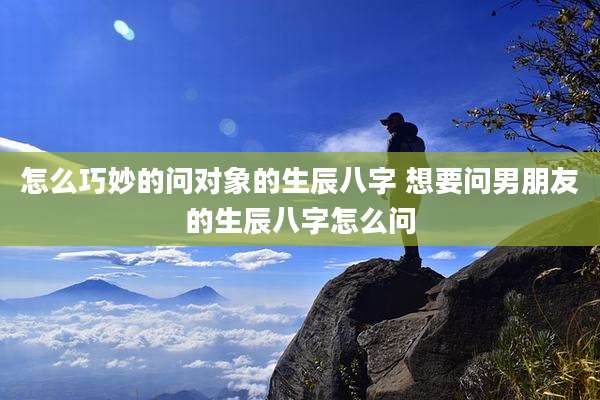 怎么巧妙的问对象的生辰八字 想要问男朋友的生辰八字怎么问