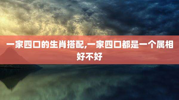 一家四口的生肖搭配,一家四口都是一个属相好不好