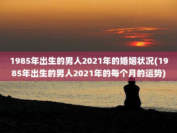 1985年出生的男人2021年的婚姻状况(1985年出生的男人2021年的每个月的运势)