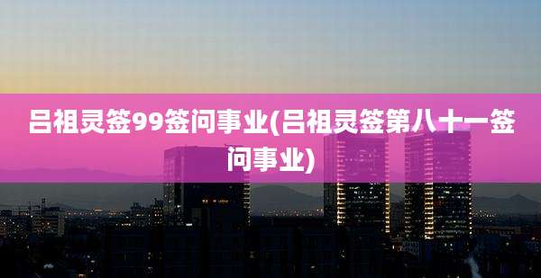 吕祖灵签99签问事业(吕祖灵签第八十一签问事业)
