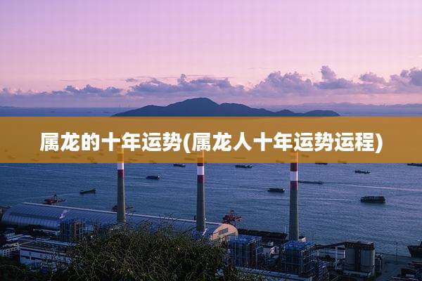 属龙的十年运势(属龙人十年运势运程)