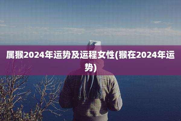 属猴2024年运势及运程女性(猴在2024年运势)