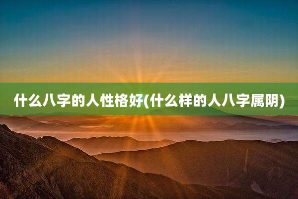 什么八字的人性格好(什么样的人八字属阴)