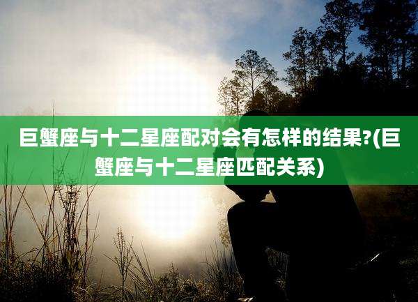 巨蟹座与十二星座配对会有怎样的结果?(巨蟹座与十二星座匹配关系)