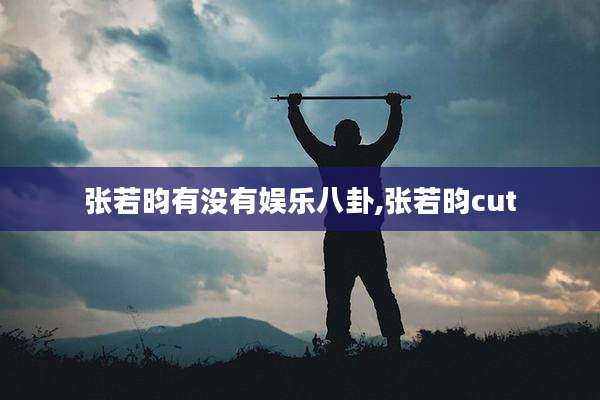 张若昀有没有娱乐八卦,张若昀cut