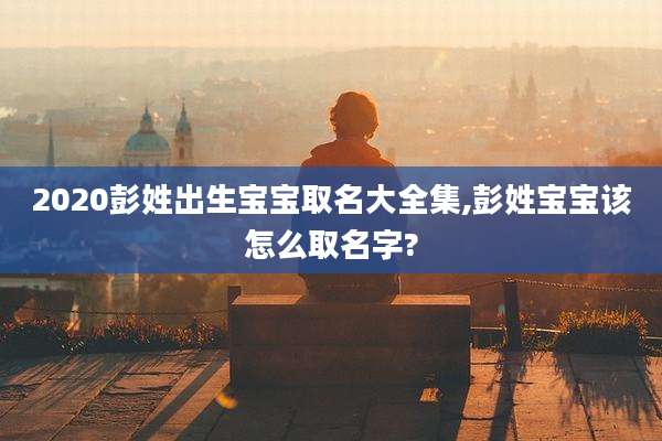2020彭姓出生宝宝取名大全集,彭姓宝宝该怎么取名字?