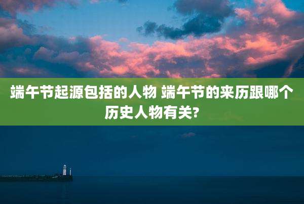 端午节起源包括的人物 端午节的来历跟哪个历史人物有关?