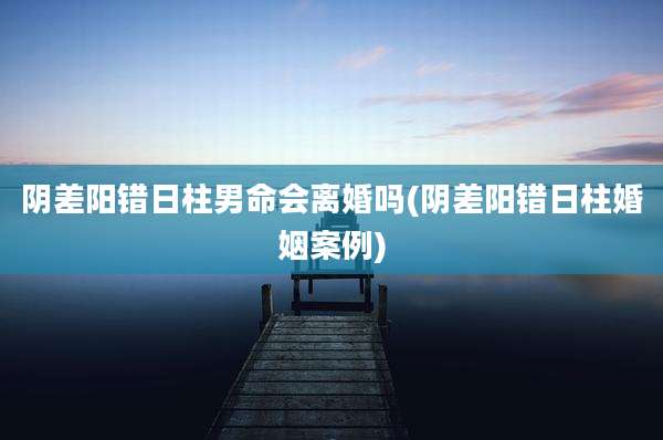 阴差阳错日柱男命会离婚吗(阴差阳错日柱婚姻案例)