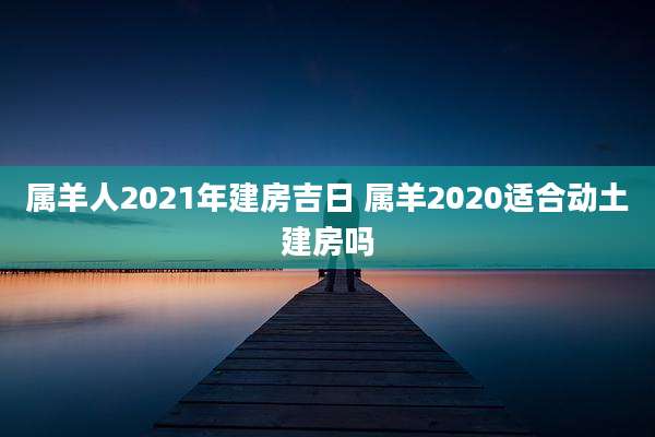 属羊人2021年建房吉日 属羊2020适合动土建房吗