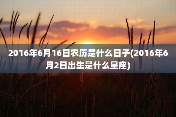 2016年6月16日农历是什么日子(2016年6月2日出生是什么星座)