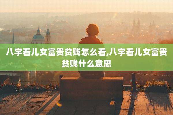 八字看儿女富贵贫贱怎么看,八字看儿女富贵贫贱什么意思