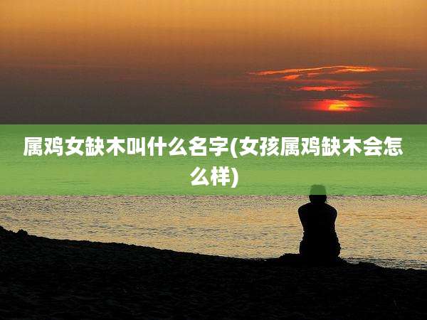 属鸡女缺木叫什么名字(女孩属鸡缺木会怎么样)