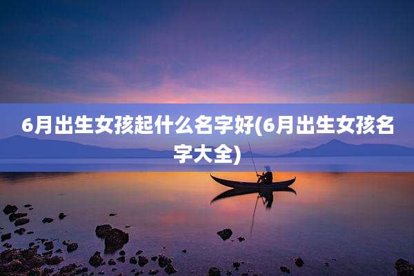 6月出生女孩起什么名字好(6月出生女孩名字大全)