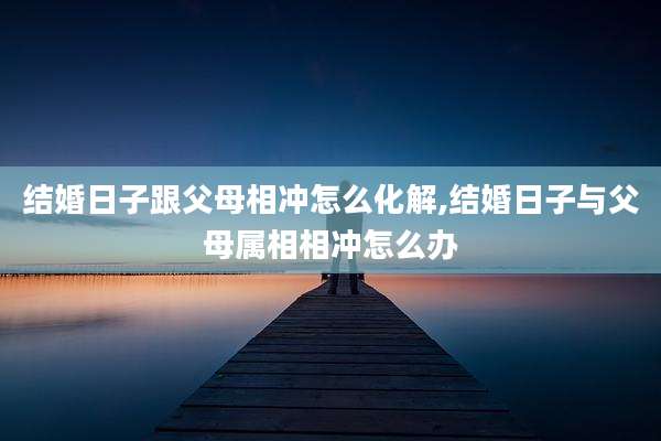 结婚日子跟父母相冲怎么化解,结婚日子与父母属相相冲怎么办