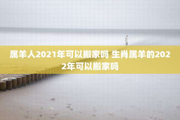 属羊人2021年可以搬家吗 生肖属羊的2022年可以搬家吗