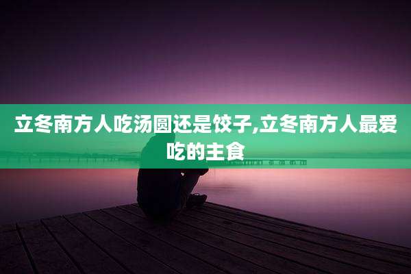 立冬南方人吃汤圆还是饺子,立冬南方人最爱吃的主食
