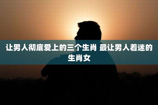 让男人彻底爱上的三个生肖 最让男人着迷的生肖女