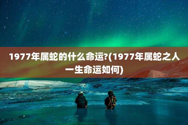 1977年属蛇的什么命运?(1977年属蛇之人一生命运如何)