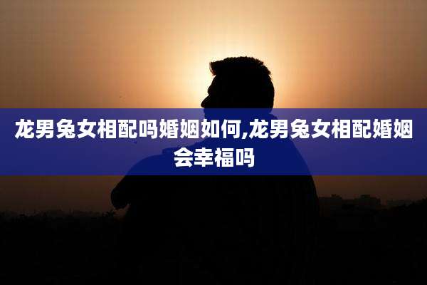 龙男兔女相配吗婚姻如何,龙男兔女相配婚姻会幸福吗