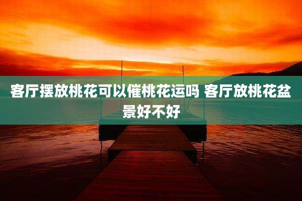 客厅摆放桃花可以催桃花运吗 客厅放桃花盆景好不好