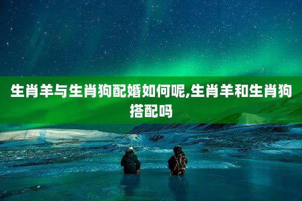 生肖羊与生肖狗配婚如何呢,生肖羊和生肖狗搭配吗