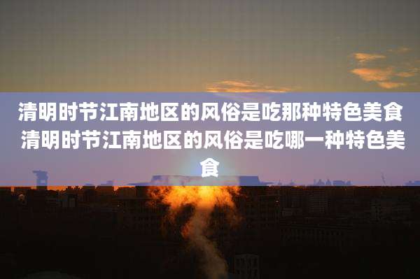清明时节江南地区的风俗是吃那种特色美食 清明时节江南地区的风俗是吃哪一种特色美食