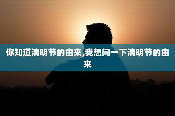 你知道清明节的由来,我想问一下清明节的由来