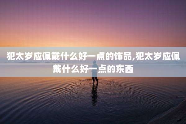 犯太岁应佩戴什么好一点的饰品,犯太岁应佩戴什么好一点的东西