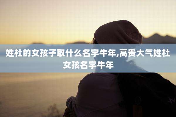 姓杜的女孩子取什么名字牛年,高贵大气姓杜女孩名字牛年
