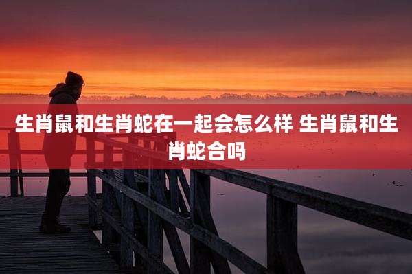 生肖鼠和生肖蛇在一起会怎么样 生肖鼠和生肖蛇合吗