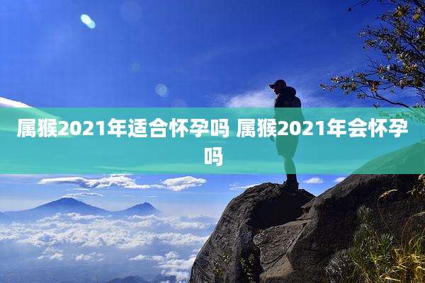 属猴2021年适合怀孕吗 属猴2021年会怀孕吗