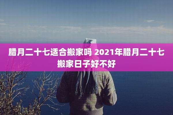腊月二十七适合搬家吗 2021年腊月二十七搬家日子好不好
