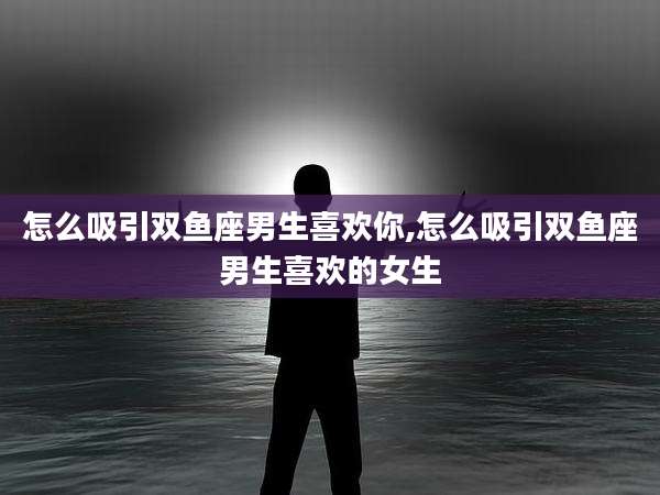 怎么吸引双鱼座男生喜欢你,怎么吸引双鱼座男生喜欢的女生