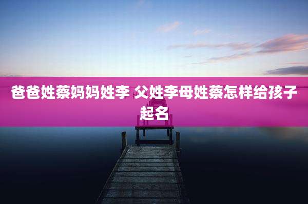 爸爸姓蔡妈妈姓李 父姓李母姓蔡怎样给孩子起名
