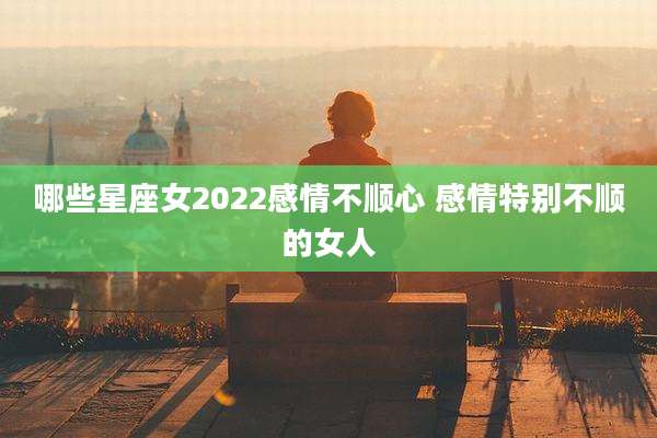 哪些星座女2022感情不顺心 感情特别不顺的女人